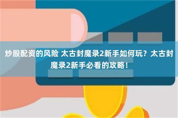 炒股配资的风险 太古封魔录2新手如何玩？太古封魔录2新手必看的攻略！