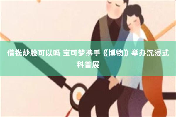 借钱炒股可以吗 宝可梦携手《博物》举办沉浸式科普展