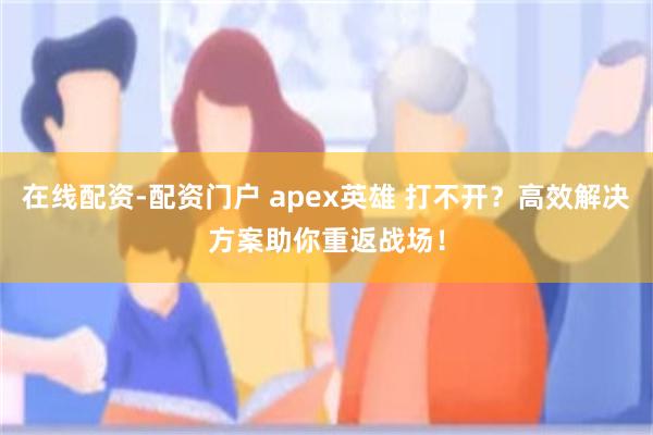在线配资-配资门户 apex英雄 打不开？高效解决方案助你重返战场！