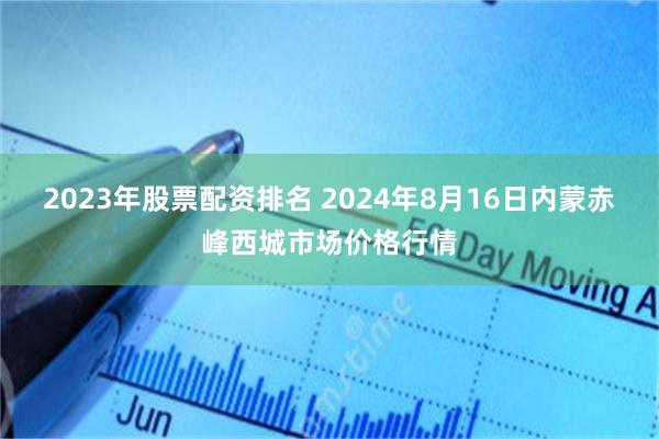 2023年股票配资排名 2024年8月16日内蒙赤峰西城市场价格行情