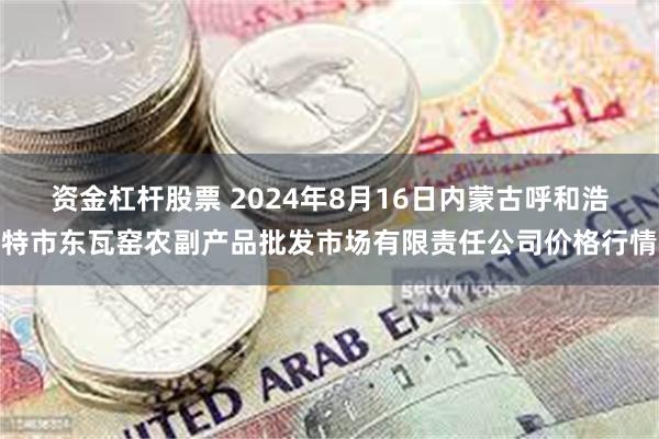 资金杠杆股票 2024年8月16日内蒙古呼和浩特市东瓦窑农副产品批发市场有限责任公司价格行情