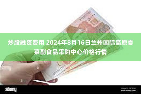 炒股融资费用 2024年8月16日兰州国际高原夏菜副食品采购中心价格行情