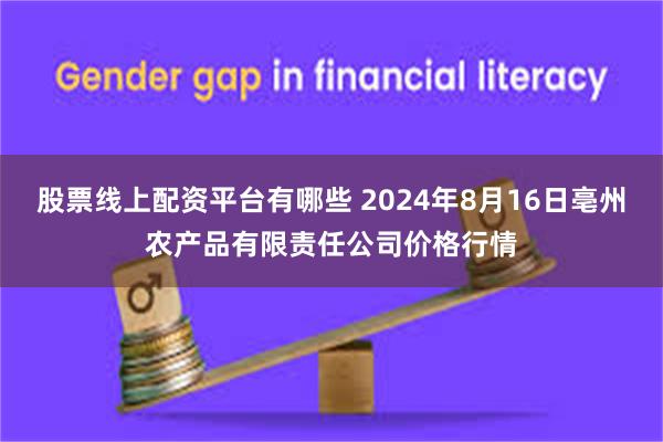 股票线上配资平台有哪些 2024年8月16日亳州农产品有限责任公司价格行情