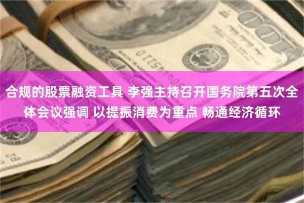 合规的股票融资工具 李强主持召开国务院第五次全体会议强调 以提振消费为重点 畅通经济循环