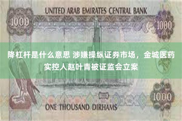 降杠杆是什么意思 涉嫌操纵证券市场，金城医药实控人赵叶青被证监会立案