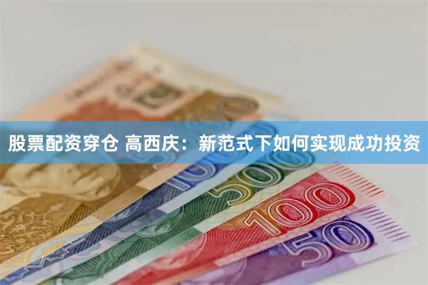 股票配资穿仓 高西庆：新范式下如何实现成功投资