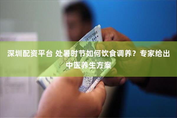 深圳配资平台 处暑时节如何饮食调养？专家给出中医养生方案