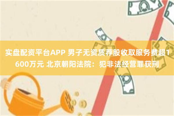 实盘配资平台APP 男子无资质荐股收取服务费超1600万元 北京朝阳法院：犯非法经营罪获刑