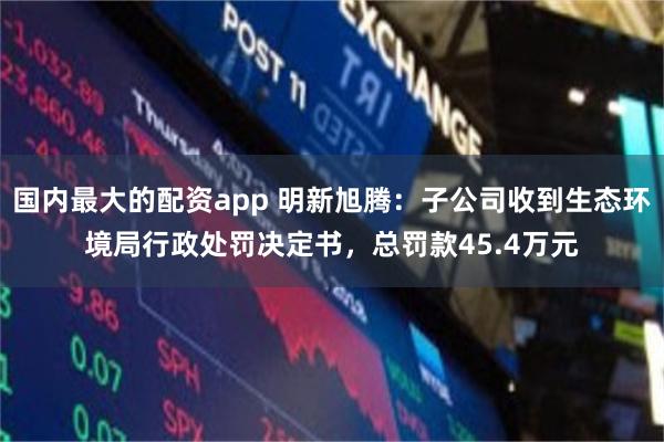 国内最大的配资app 明新旭腾：子公司收到生态环境局行政处罚决定书，总罚款45.4万元