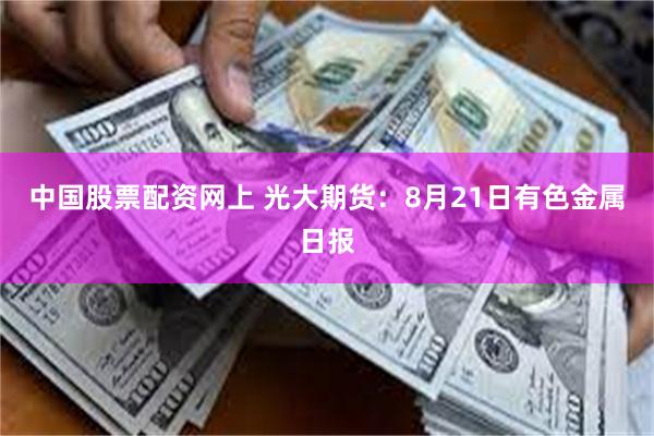 中国股票配资网上 光大期货：8月21日有色金属日报