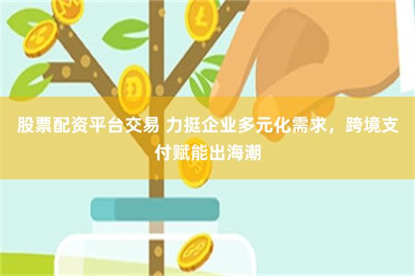 股票配资平台交易 力挺企业多元化需求，跨境支付赋能出海潮