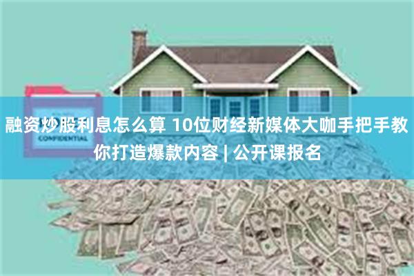 融资炒股利息怎么算 10位财经新媒体大咖手把手教你打造爆款内容 | 公开课报名