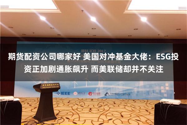 期货配资公司哪家好 美国对冲基金大佬：ESG投资正加剧通胀飙升 而美联储却并不关注