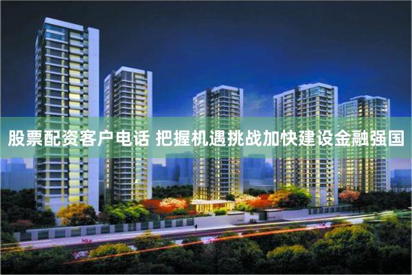 股票配资客户电话 把握机遇挑战加快建设金融强国