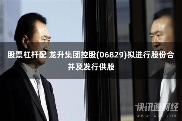 股票杠杆配 龙升集团控股(06829)拟进行股份合并及发行供股