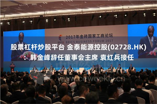 股票杠杆炒股平台 金泰能源控股(02728.HK)：韩金峰辞任董事会主席 袁红兵接任