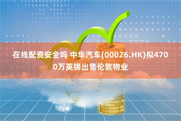 在线配资安全吗 中华汽车(00026.HK)拟4700万英镑出售伦敦物业
