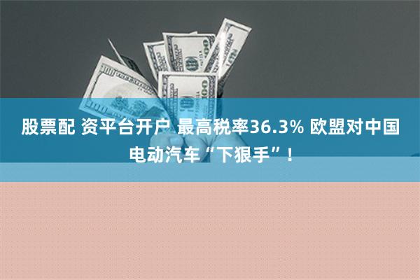 股票配 资平台开户 最高税率36.3% 欧盟对中国电动汽车“下狠手”！