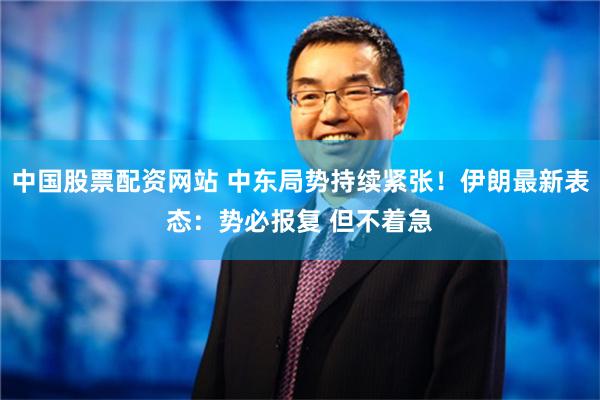 中国股票配资网站 中东局势持续紧张！伊朗最新表态：势必报复 但不着急