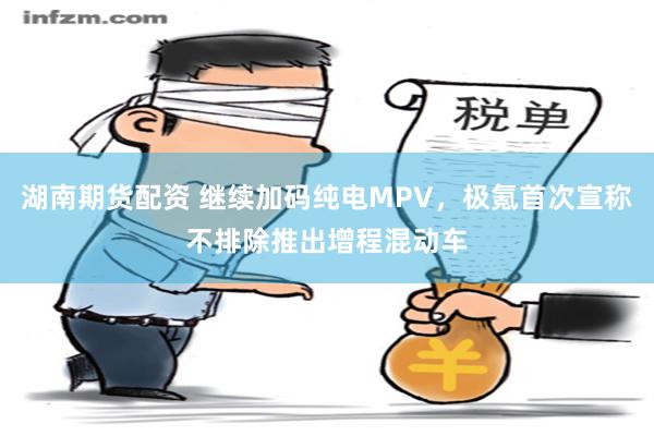 湖南期货配资 继续加码纯电MPV，极氪首次宣称不排除推出增程混动车