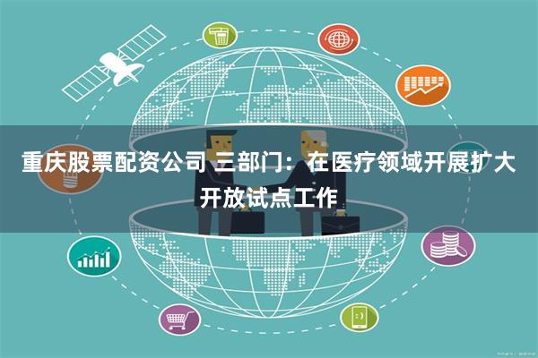 重庆股票配资公司 三部门：在医疗领域开展扩大开放试点工作