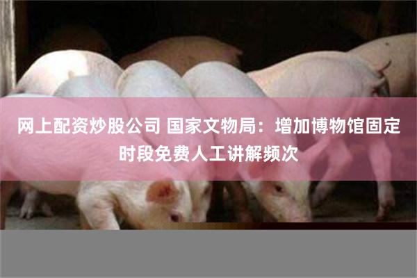 网上配资炒股公司 国家文物局：增加博物馆固定时段免费人工讲解频次