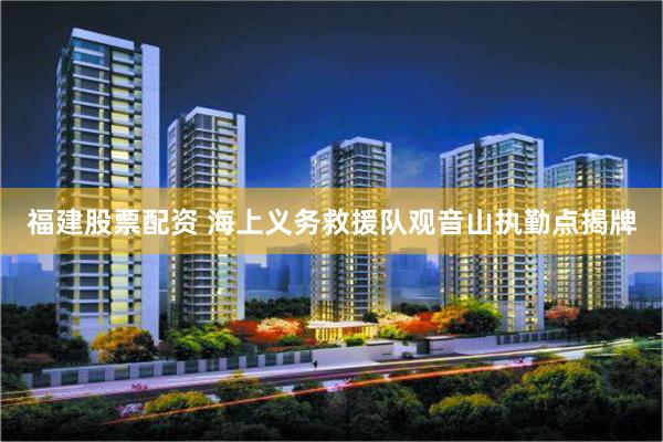 福建股票配资 海上义务救援队观音山执勤点揭牌