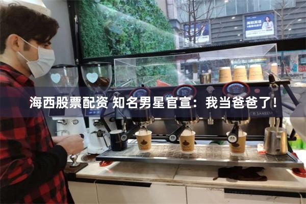 海西股票配资 知名男星官宣：我当爸爸了！
