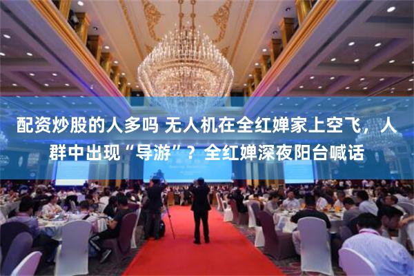配资炒股的人多吗 无人机在全红婵家上空飞，人群中出现“导游”？全红婵深夜阳台喊话