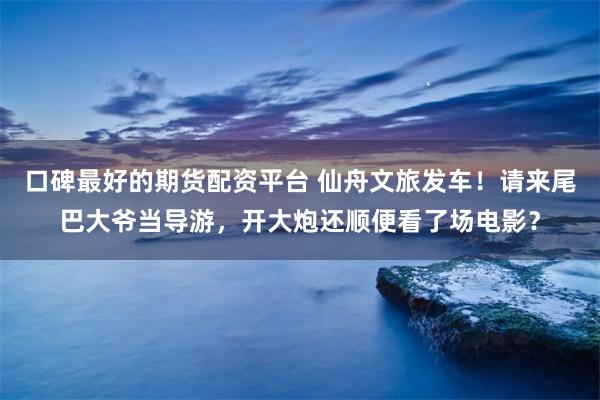 口碑最好的期货配资平台 仙舟文旅发车！请来尾巴大爷当导游，开大炮还顺便看了场电影？