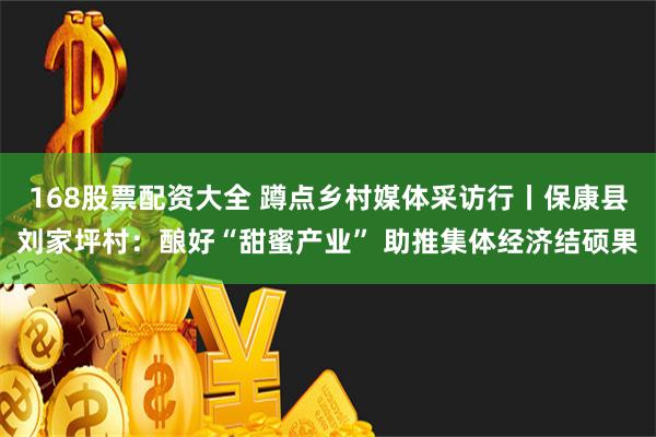 168股票配资大全 蹲点乡村媒体采访行丨保康县刘家坪村：酿好“甜蜜产业” 助推集体经济结硕果