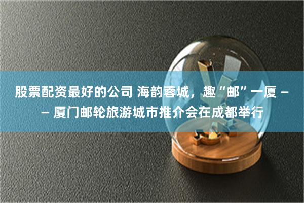 股票配资最好的公司 海韵蓉城，趣“邮”一厦 —— 厦门邮轮旅游城市推介会在成都举行