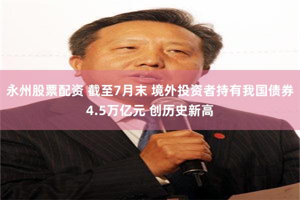 永州股票配资 截至7月末 境外投资者持有我国债券4.5万亿元 创历史新高