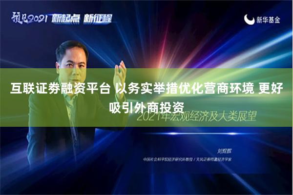 互联证劵融资平台 以务实举措优化营商环境 更好吸引外商投资