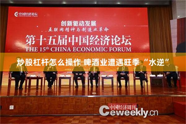 炒股杠杆怎么操作 啤酒业遭遇旺季 “水逆”