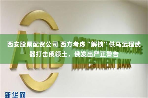 西安股票配资公司 西方考虑“解锁”供乌远程武器打击俄领土，俄发出严正警告