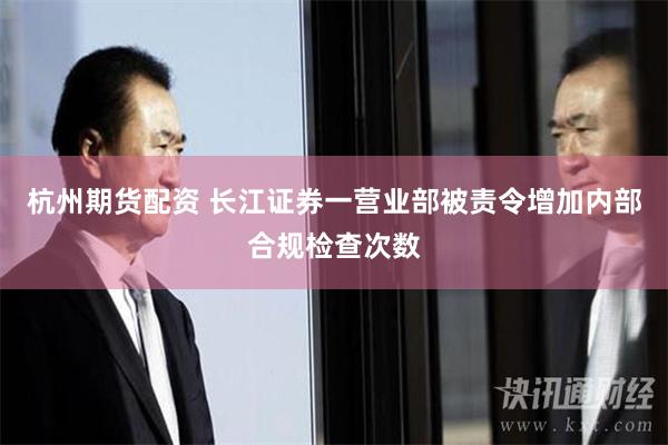 杭州期货配资 长江证券一营业部被责令增加内部合规检查次数