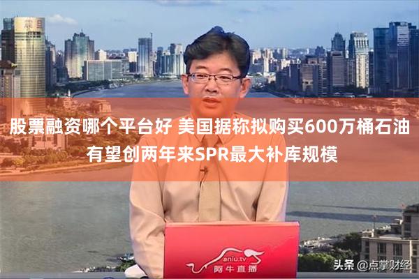 股票融资哪个平台好 美国据称拟购买600万桶石油 有望创两年来SPR最大补库规模