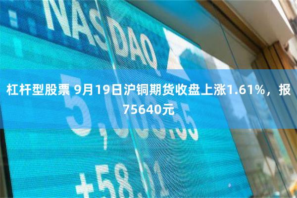 杠杆型股票 9月19日沪铜期货收盘上涨1.61%，报75640元