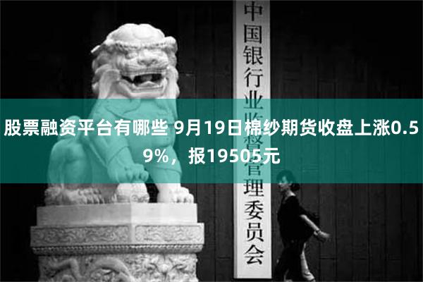 股票融资平台有哪些 9月19日棉纱期货收盘上涨0.59%，报19505元