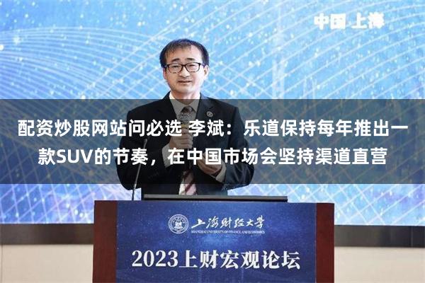 配资炒股网站问必选 李斌：乐道保持每年推出一款SUV的节奏，在中国市场会坚持渠道直营