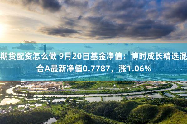 期货配资怎么做 9月20日基金净值：博时成长精选混合A最新净值0.7787，涨1.06%