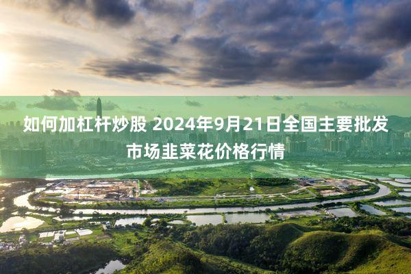 如何加杠杆炒股 2024年9月21日全国主要批发市场韭菜花价格行情