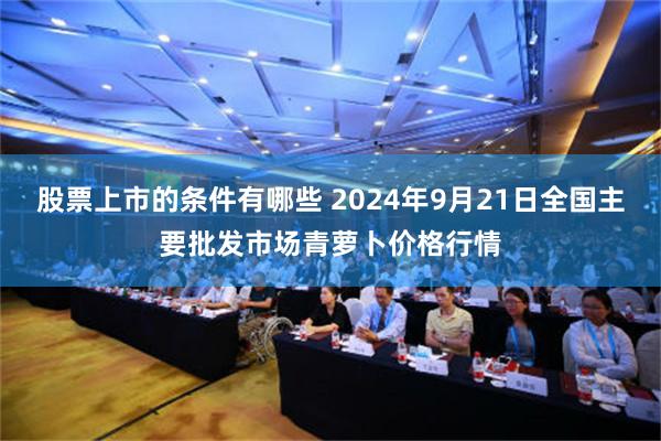股票上市的条件有哪些 2024年9月21日全国主要批发市场青萝卜价格行情