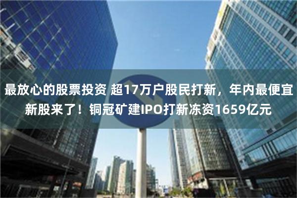 最放心的股票投资 超17万户股民打新，年内最便宜新股来了！铜冠矿建IPO打新冻资1659亿元