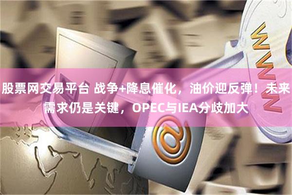 股票网交易平台 战争+降息催化，油价迎反弹！未来需求仍是关键，OPEC与IEA分歧加大