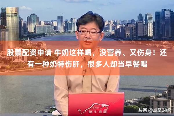 股票配资申请 牛奶这样喝，没营养、又伤身！还有一种奶特伤肝，很多人却当早餐喝