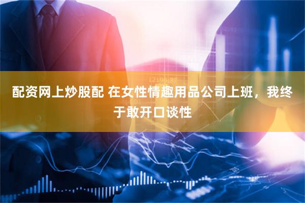 配资网上炒股配 在女性情趣用品公司上班，我终于敢开口谈性