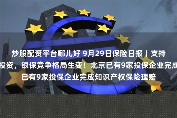 炒股配资平台哪儿好 9月29日保险日报丨支持险资加力资本市场投资，银保竞争格局生变！北京已有9家投保企业完成知识产权保险理赔