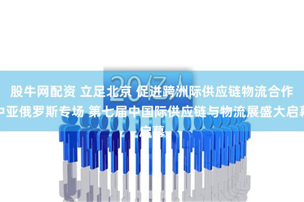 股牛网配资 立足北京 促进跨洲际供应链物流合作中亚俄罗斯专场 第七届中国际供应链与物流展盛大启幕
